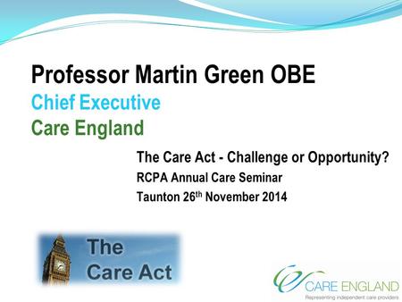 Professor Martin Green OBE Chief Executive Care England The Care Act - Challenge or Opportunity? RCPA Annual Care Seminar Taunton 26 th November 2014.