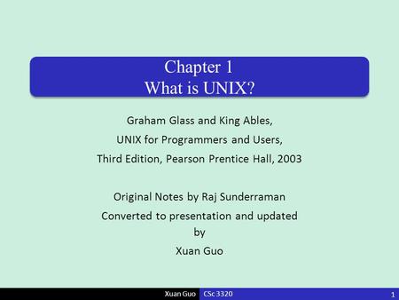 Xuan Guo Chapter 1 What is UNIX? Graham Glass and King Ables, UNIX for Programmers and Users, Third Edition, Pearson Prentice Hall, 2003 Original Notes.