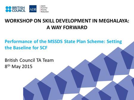WORKSHOP ON SKILL DEVELOPMENT IN MEGHALAYA: A WAY FORWARD Performance of the MSSDS State Plan Scheme: Setting the Baseline for SCF British Council TA Team.