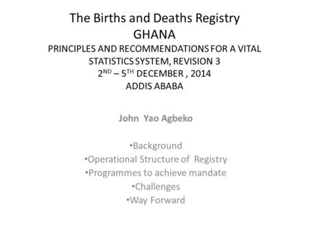 The Births and Deaths Registry GHANA PRINCIPLES AND RECOMMENDATIONS FOR A VITAL STATISTICS SYSTEM, REVISION 3 2 ND – 5 TH DECEMBER, 2014 ADDIS ABABA John.