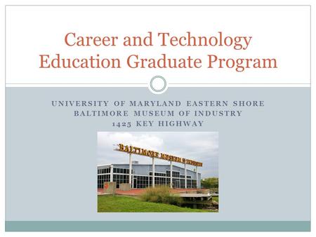 UNIVERSITY OF MARYLAND EASTERN SHORE BALTIMORE MUSEUM OF INDUSTRY 1425 KEY HIGHWAY Career and Technology Education Graduate Program.