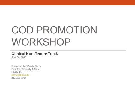 COD PROMOTION WORKSHOP Clinical Non-Tenure Track April 30, 2015 Presented by Wendy Cerny Director of Faculty Affairs Room 454 312-355-2662.