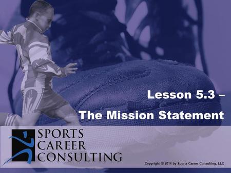 Copyright © 2014 by Sports Career Consulting, LLC Lesson 5.3 – The Mission Statement.