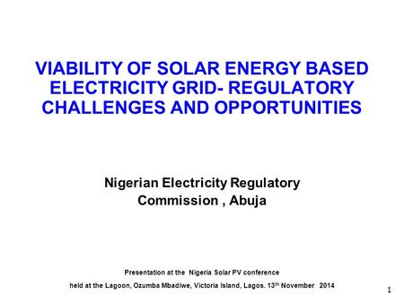 1 VIABILITY OF SOLAR ENERGY BASED ELECTRICITY GRID- REGULATORY CHALLENGES AND OPPORTUNITIES Nigerian Electricity Regulatory Commission, Abuja Presentation.