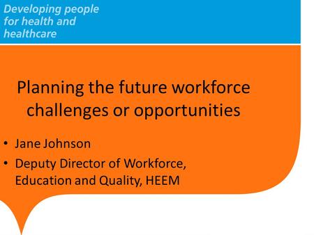 Planning the future workforce challenges or opportunities Jane Johnson Deputy Director of Workforce, Education and Quality, HEEM.