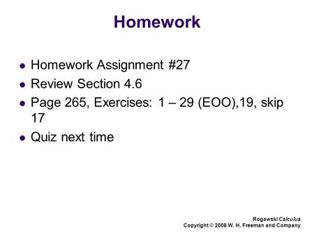 Homework Homework Assignment #27 Review Section 4.6 Page 265, Exercises: 1 – 29 (EOO),19, skip 17 Quiz next time Rogawski Calculus Copyright © 2008 W.
