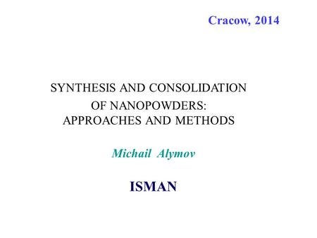 SYNTHESIS AND CONSOLIDATION OF NANOPOWDERS: APPROACHES AND METHODS Cracow, 2014 Michail Alymov ISMAN.