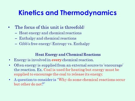 Kinetics and Thermodynamics The focus of this unit is threefold: – Heat energy and chemical reactions – Enthalpy and chemical reactions – Gibb’s free energy: