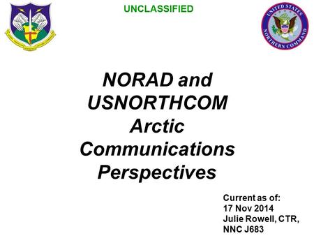 NORAD and USNORTHCOM Arctic Communications Perspectives Current as of: 17 Nov 2014 Julie Rowell, CTR, NNC J683 UNCLASSIFIED.