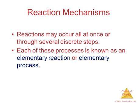 Chemical Kinetics © 2009, Prentice-Hall, Inc. Reaction Mechanisms Reactions may occur all at once or through several discrete steps. Each of these processes.