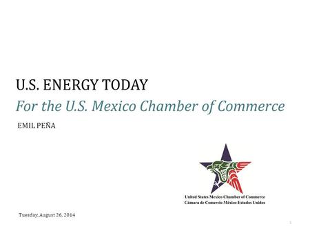 U.S. ENERGY TODAY For the U.S. Mexico Chamber of Commerce Tuesday, August 26, 2014 1 EMIL PEÑA.