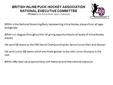 BRITISH INLINE PUCK HOCKEY ASSOCIATION NATIONAL EXECUTIVE COMMITTEE Affiliated to the British Roller Sports Federation BIPHA is the National Governing.