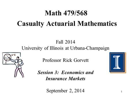 1 Math 479/568 Casualty Actuarial Mathematics Fall 2014 University of Illinois at Urbana-Champaign Professor Rick Gorvett Session 3: Economics and Insurance.