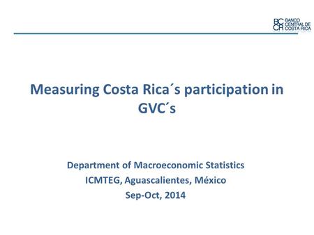 Measuring Costa Rica´s participation in GVC´s Department of Macroeconomic Statistics ICMTEG, Aguascalientes, México Sep-Oct, 2014.