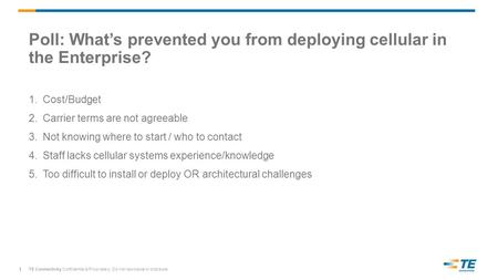 TE Connectivity Confidential & Proprietary. Do not reproduce or distribute. Poll: What’s prevented you from deploying cellular in the Enterprise? 1.Cost/Budget.