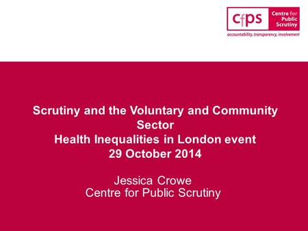 Scrutiny and the Voluntary and Community Sector Health Inequalities in London event 29 October 2014 Jessica Crowe Centre for Public Scrutiny.