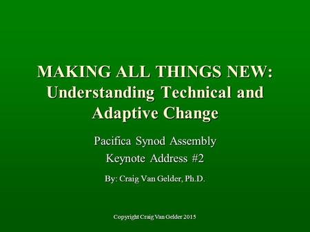 MAKING ALL THINGS NEW: Understanding Technical and Adaptive Change Pacifica Synod Assembly Keynote Address #2 By: Craig Van Gelder, Ph.D. Copyright Craig.