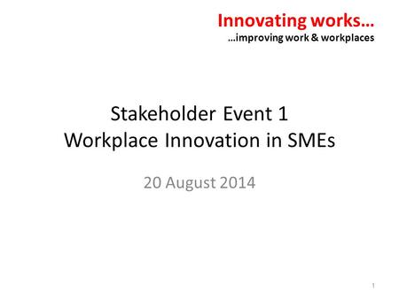 Stakeholder Event 1 Workplace Innovation in SMEs 20 August 2014 Innovating works… …improving work & workplaces 1.