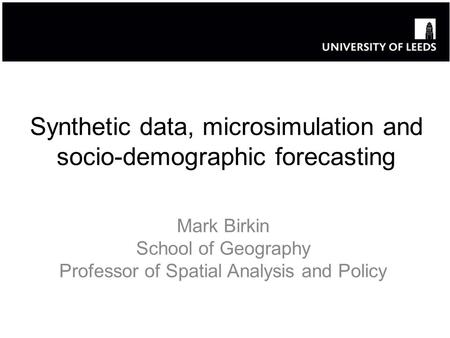 Synthetic data, microsimulation and socio-demographic forecasting Mark Birkin School of Geography Professor of Spatial Analysis and Policy.