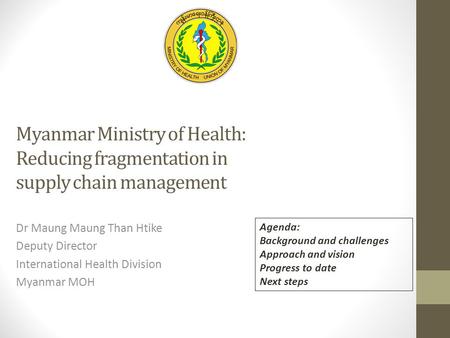 Myanmar Ministry of Health: Reducing fragmentation in supply chain management Dr Maung Maung Than Htike Deputy Director International Health Division Myanmar.