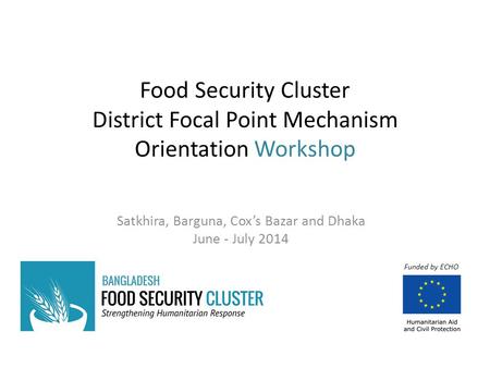 Food Security Cluster District Focal Point Mechanism Orientation Workshop Satkhira, Barguna, Cox’s Bazar and Dhaka June - July 2014 Funded by ECHO.