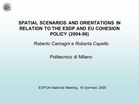 SPATIAL SCENARIOS AND ORIENTATIONS IN RELATION TO THE ESDP AND EU COHESION POLICY (2004-06) Roberto Camagni e Roberta Capello Politecnico di Milano ESPON.