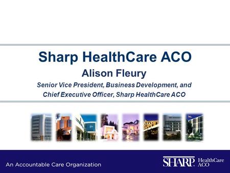 Sharp HealthCare ACO Alison Fleury Senior Vice President, Business Development, and Chief Executive Officer, Sharp HealthCare ACO.