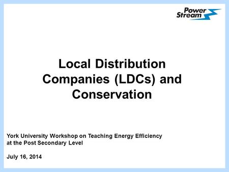 Local Distribution Companies (LDCs) and Conservation York University Workshop on Teaching Energy Efficiency at the Post Secondary Level July 16, 2014.