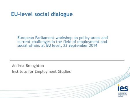 EU-level social dialogue Andrea Broughton Institute for Employment Studies European Parliament workshop on policy areas and current challenges in the field.