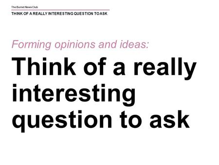 The Burnet News Club THINK OF A REALLY INTERESTING QUESTION TO ASK Forming opinions and ideas: Think of a really interesting question to ask.