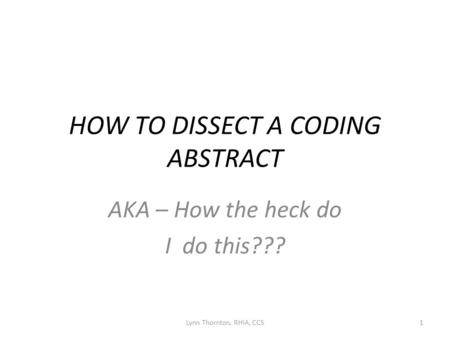 HOW TO DISSECT A CODING ABSTRACT AKA – How the heck do I do this??? Lynn Thornton, RHIA, CCS1.