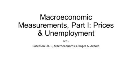 Macroeconomic Measurements, Part I: Prices & Unemployment Lct 5 Based on Ch. 6, Macroeconomics, Roger A. Arnold.