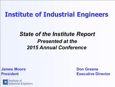 Institute of Industrial Engineers State of the Institute Report Presented at the 2015 Annual Conference James Moore Don Greene President Executive Director.