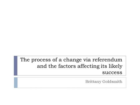 The process of a change via referendum and the factors affecting its likely success Brittany Goldsmith.