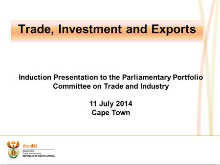 Trade, Investment and Exports Induction Presentation to the Parliamentary Portfolio Committee on Trade and Industry 11 July 2014 Cape Town.