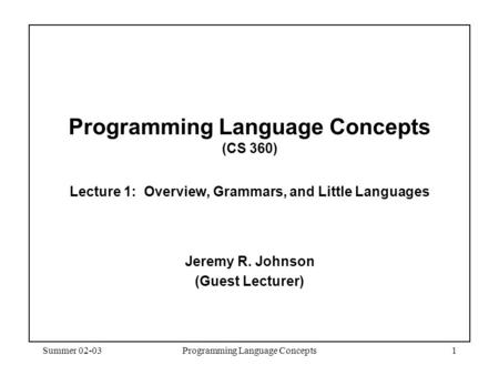 Summer 02-03Programming Language Concepts1 Programming Language Concepts (CS 360) Lecture 1: Overview, Grammars, and Little Languages Jeremy R. Johnson.