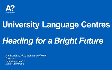 University Language Centres Heading for a Bright Future Heidi Rontu, PhD, adjunct professor Director Language Centre Aalto University.
