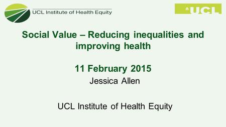 Social Value – Reducing inequalities and improving health 11 February 2015 Jessica Allen UCL Institute of Health Equity.