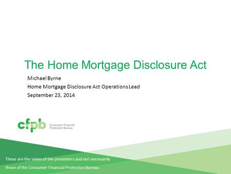 The Home Mortgage Disclosure Act Michael Byrne Home Mortgage Disclosure Act Operations Lead September 23, 2014 These are the views of the presenters and.