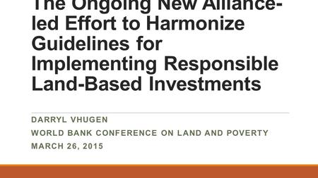 The Ongoing New Alliance- led Effort to Harmonize Guidelines for Implementing Responsible Land-Based Investments DARRYL VHUGEN WORLD BANK CONFERENCE ON.