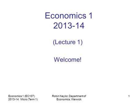 Economics 1 (EC107) 2013-14: Micro (Term 1) Robin Naylor, Department of Economics, Warwick 1 Economics 1 2013-14 (Lecture 1) Welcome!