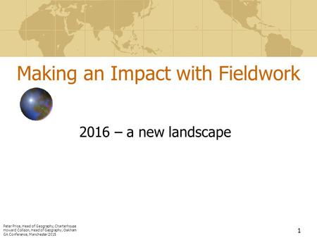 1 Making an Impact with Fieldwork 2016 – a new landscape Peter Price, Head of Geography, Charterhouse Howard Collison, Head of Geography, Oakham GA Conference,