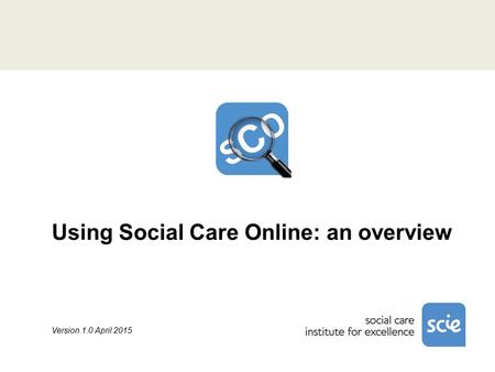 Using Social Care Online: an overview Version 1.0 April 2015.