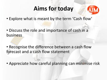 Aims for today Explore what is meant by the term ‘Cash flow’ Discuss the role and importance of cash in a business Recognise the difference between a cash.