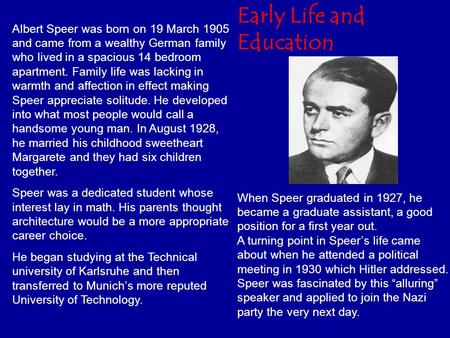 Albert Speer was born on 19 March 1905 and came from a wealthy German family who lived in a spacious 14 bedroom apartment. Family life was lacking in warmth.