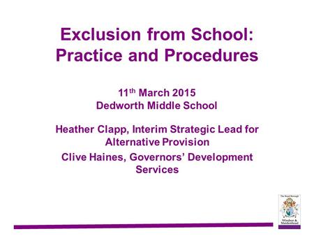Exclusion from School: Practice and Procedures 11 th March 2015 Dedworth Middle School Heather Clapp, Interim Strategic Lead for Alternative Provision.
