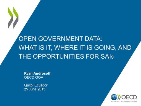 OPEN GOVERNMENT DATA: WHAT IS IT, WHERE IT IS GOING, AND THE OPPORTUNITIES FOR SAI S Ryan Androsoff OECD GOV Quito, Ecuador 25 June 2015.