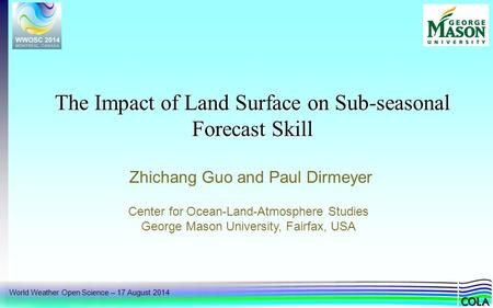World Weather Open Science – 17 August 2014 The Impact of Land Surface on Sub-seasonal Forecast Skill Zhichang Guo and Paul Dirmeyer Center for Ocean-Land-Atmosphere.