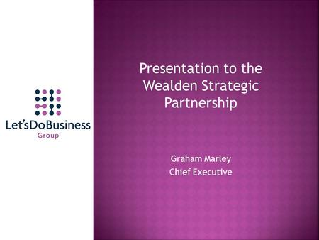 Presentation to the Wealden Strategic Partnership Graham Marley Chief Executive.