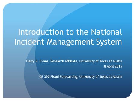 Introduction to the National Incident Management System Harry R. Evans, Research Affiliate, University of Texas at Austin 8 April 2015 CE 397 Flood Forecasting,